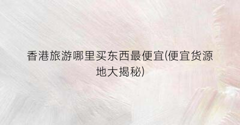 香港旅游哪里买东西最便宜(便宜货源地大揭秘)