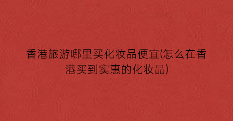 香港旅游哪里买化妆品便宜(怎么在香港买到实惠的化妆品)