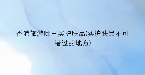 香港旅游哪里买护肤品(买护肤品不可错过的地方)