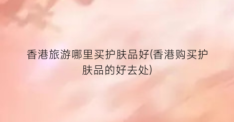 香港旅游哪里买护肤品好(香港购买护肤品的好去处)