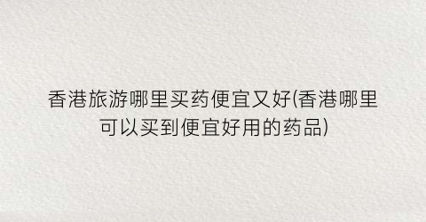 香港旅游哪里买药便宜又好(香港哪里可以买到便宜好用的药品)