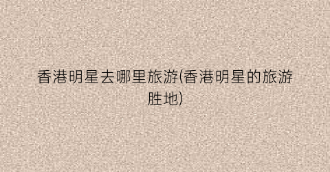 香港明星去哪里旅游(香港明星的旅游胜地)