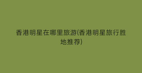 香港明星在哪里旅游(香港明星旅行胜地推荐)