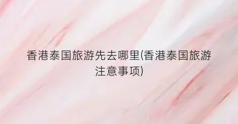香港泰国旅游先去哪里(香港泰国旅游注意事项)