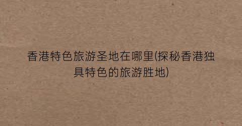 香港特色旅游圣地在哪里(探秘香港独具特色的旅游胜地)