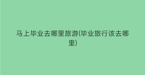 马上毕业去哪里旅游(毕业旅行该去哪里)