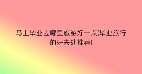 马上毕业去哪里旅游好一点(毕业旅行的好去处推荐)