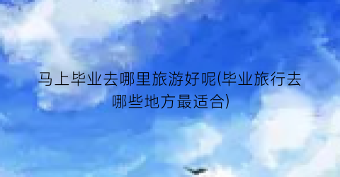 马上毕业去哪里旅游好呢(毕业旅行去哪些地方最适合)