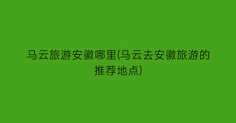 马云旅游安徽哪里(马云去安徽旅游的推荐地点)