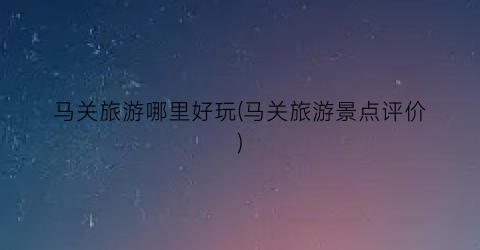 马关旅游哪里好玩(马关旅游景点评价)
