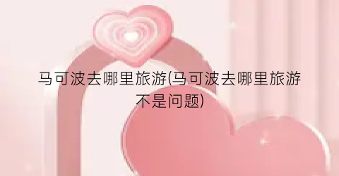 马可波去哪里旅游(马可波去哪里旅游不是问题)