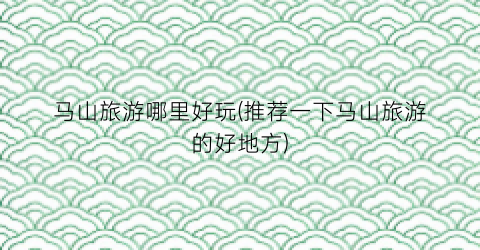马山旅游哪里好玩(推荐一下马山旅游的好地方)