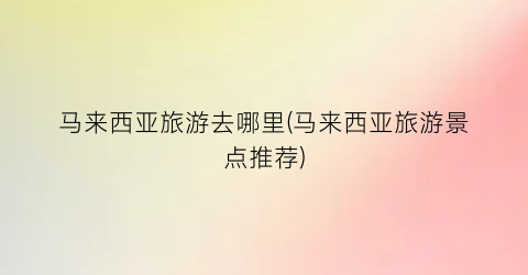 马来西亚旅游去哪里(马来西亚旅游景点推荐)