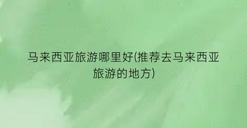马来西亚旅游哪里好(推荐去马来西亚旅游的地方)