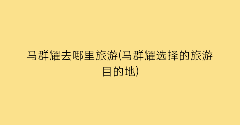 马群耀去哪里旅游(马群耀选择的旅游目的地)