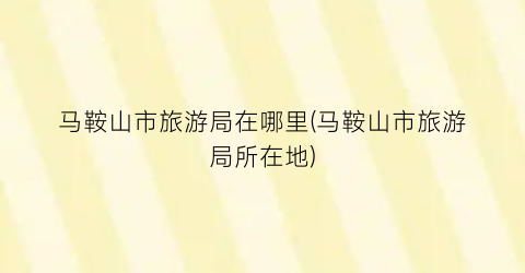 马鞍山市旅游局在哪里(马鞍山市旅游局所在地)