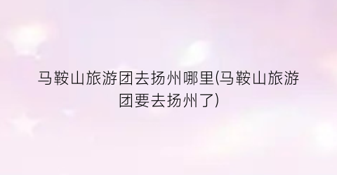 马鞍山旅游团去扬州哪里(马鞍山旅游团要去扬州了)