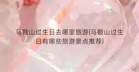 马鞍山过生日去哪里旅游(马鞍山过生日有哪些旅游景点推荐)