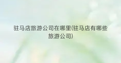 驻马店旅游公司在哪里(驻马店有哪些旅游公司)