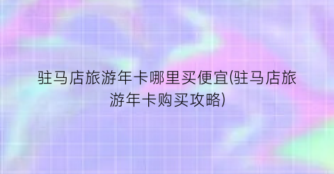 驻马店旅游年卡哪里买便宜(驻马店旅游年卡购买攻略)