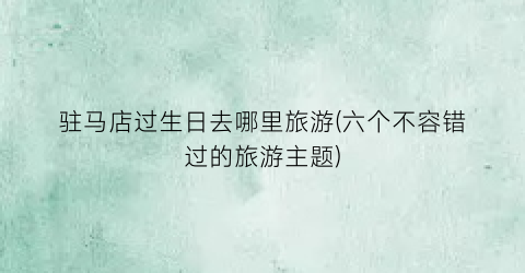 驻马店过生日去哪里旅游(六个不容错过的旅游主题)