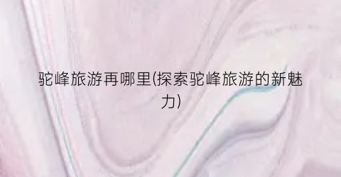 驼峰旅游再哪里(探索驼峰旅游的新魅力)