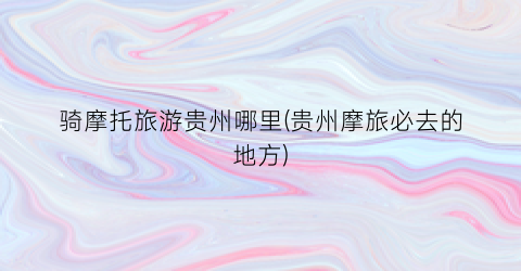 骑摩托旅游贵州哪里(贵州摩旅必去的地方)