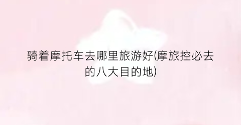 骑着摩托车去哪里旅游好(摩旅控必去的八大目的地)