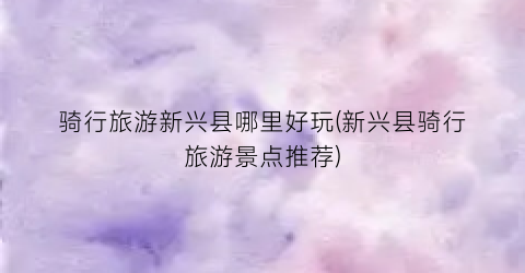 骑行旅游新兴县哪里好玩(新兴县骑行旅游景点推荐)