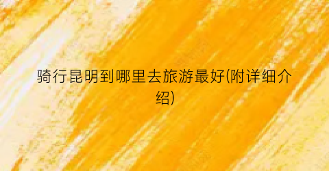 骑行昆明到哪里去旅游最好(附详细介绍)