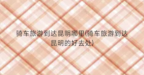 骑车旅游到达昆明哪里(骑车旅游到达昆明的好去处)