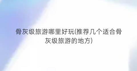 骨灰级旅游哪里好玩(推荐几个适合骨灰级旅游的地方)