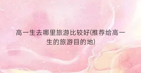 高一生去哪里旅游比较好(推荐给高一生的旅游目的地)