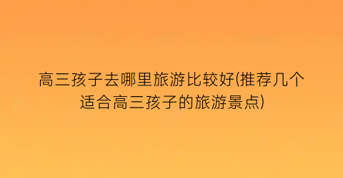 高三孩子去哪里旅游比较好(推荐几个适合高三孩子的旅游景点)