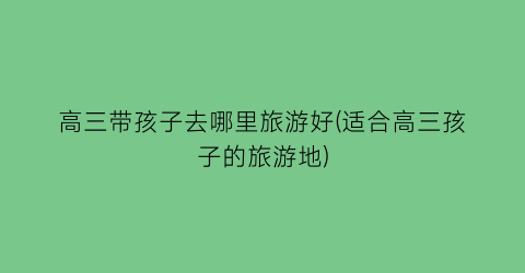 高三带孩子去哪里旅游好(适合高三孩子的旅游地)