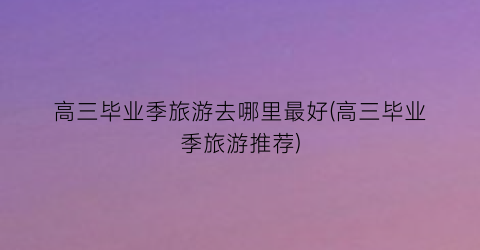 高三毕业季旅游去哪里最好(高三毕业季旅游推荐)