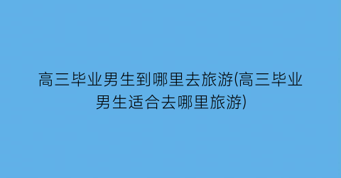 高三毕业男生到哪里去旅游(高三毕业男生适合去哪里旅游)