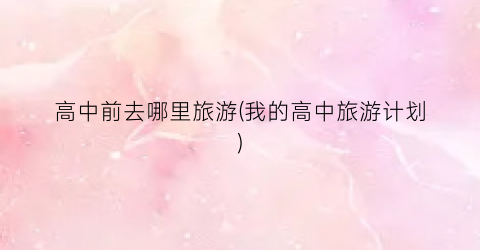 高中前去哪里旅游(我的高中旅游计划)