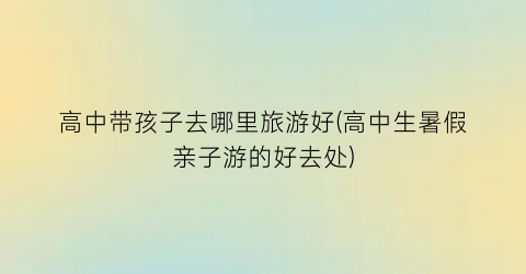 高中带孩子去哪里旅游好(高中生暑假亲子游的好去处)