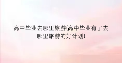 高中毕业去哪里旅游(高中毕业有了去哪里旅游的好计划)