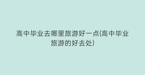 高中毕业去哪里旅游好一点(高中毕业旅游的好去处)