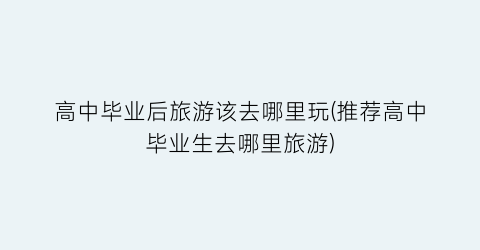 高中毕业后旅游该去哪里玩(推荐高中毕业生去哪里旅游)