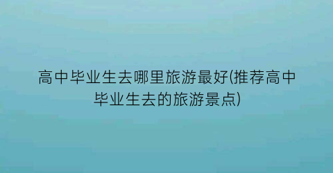 高中毕业生去哪里旅游最好(推荐高中毕业生去的旅游景点)