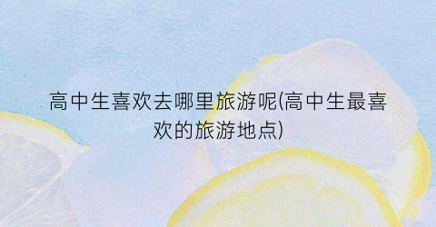 高中生喜欢去哪里旅游呢(高中生最喜欢的旅游地点)