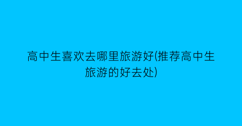 高中生喜欢去哪里旅游好(推荐高中生旅游的好去处)