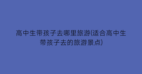 高中生带孩子去哪里旅游(适合高中生带孩子去的旅游景点)