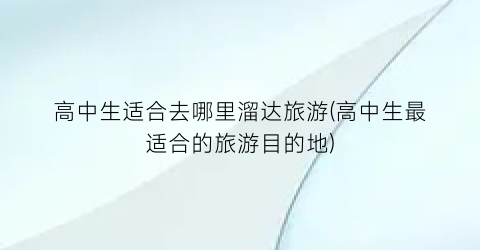 高中生适合去哪里溜达旅游(高中生最适合的旅游目的地)