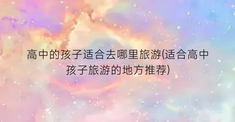 高中的孩子适合去哪里旅游(适合高中孩子旅游的地方推荐)