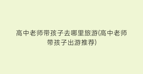 高中老师带孩子去哪里旅游(高中老师带孩子出游推荐)