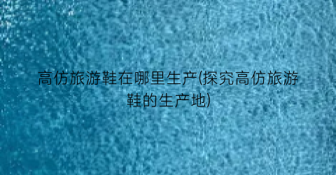 高仿旅游鞋在哪里生产(探究高仿旅游鞋的生产地)